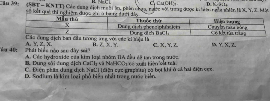 B. NaCl. C Ca(OH)_2. D. K_2SO_4.
Câu 39: (SBT - KNTT) Các dung dịch muối ăn, phèn chua, nước vôi trong được kí hiệu ngẫu nhiên là X, Y, Z. Một
số kết quả thí nghiệm được gh
ới các kí hiệu là
A. Y, Z, X. B. Z, X, Y. C. X, Y, Z. D. Y, X, Z.
âu 40: Phát biểu nào sau đây sai?
A. Các hydroxide của kim loại nhóm IIA đều dễ tan trong nước.
B. Đung sôi dung dịch CaCl_2 và NaHCO_3 có xuất hiện kết tuả.
C. Điện phân dung dịch NaCl (điện cực graphite) có bọt khí ở cả hai điện cực.
D. Sodium là kim loại phổ biến nhất trong nước biển.