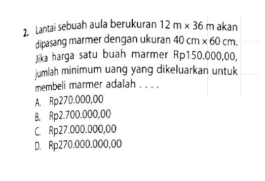 Lantai sebuah aula berukuran 12m* 36m akan
dipasang marmer dengan ukuran 40cm* 60cm. 
Jika harga satu buah marmer Rp150.000,00,
jumlah minimum uang yang dikeluarkan untuk
membeli marmer adalah . . . .
A. Rp270.000,00
B. Rp2.700.000,00
C. Rp27.000.000,00
D. Rp270.000.000,00