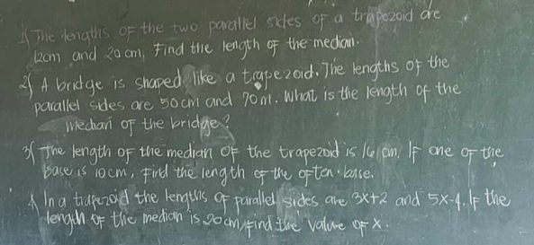 The lengths of the two parallel sides of a trapezond are
22om and 20 cm, Find the length of the median. 
2f A bridge is shaped like a trapezod. The lengths of the 
parallel sides are 50 cm and 70m. What is the length of the 
wiechan of the bridge? 
of the length of the `median of the trapezoid is kelon. If one of the 
base is 10cm, Find the length of the often laase. 
A In a trapezoid the kengths of parallel sides are 3x+2 and 5x-4. If the 
lengih of the median is 0o cm) find the valure of x.