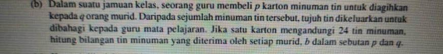 Dalam suatu jamuan kelas, seorang guru membeli p karton minuman tin untuk diagihkan 
kepada q orang murid. Daripada sejumlah minuman tin tersebut, tujuh tin dikeluarkan untuk 
dibahagi kepada guru mata pelajaran. Jika satu karton mengandungi 24 tin minuman. 
hitung bilangan tin minuman yang diterima oleh setiap murid, b dalam sebutan p dan 4.