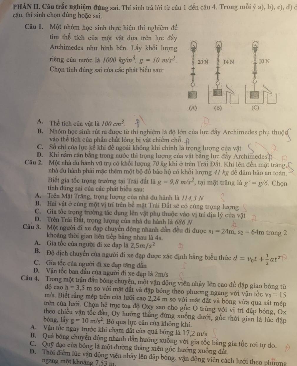 PHÀN II. Câu trắc nghiệm đúng sai. Thí sinh trả lời từ câu 1 đến câu 4. Trong mỗi ý a), b), c), d) ở
câu, thí sinh chọn đúng hoặc sai.
Câu 1. Một nhóm học sinh thực hiện thí nghiệm để
tìm thể tích của một vật dựa trên lực đầy
Archimedes như hình bên. Lấy khối lượng
riêng của nước là 1000kg/m^3,g=10m/s^2.
Chọn tính đúng sai của các phát biểu sau:
A. Thể tích của vật là 100cm^3.
B. Nhóm học sinh rút ra được từ thí nghiệm là độ lớn của lực đầy Archimedes phụ thuộc
vào thể tích của phần chất lỏng bị vật chiếm chỗ.
C. Số chỉ của lực kế khi để ngoài không khí chính là trọng lượng của vật
D. Khi nằm cân bằng trong nước thì trọng lượng của vật bằng lực đầy Archimedes 
Câu 2.  Một nhà du hành vũ trụ có khối lượng 70 kg khi ở trên Trái Đất. Khi lên đến mặt trăng,
nhà du hành phải mặc thêm một bộ đồ bảo hộ có khối lượng 41 kg để đảm bảo an toàn.
Biết gia tốc trọng trường tại Trái đất là g=9,8m/s^2 , tại mặt trăng là g'=g/6. Chọn
tính đúng sai của các phát biểu sau:
A. Trên Mặt Trăng, trọng lượng của nhà du hành là 114,3 N
B. Hai vật ở cùng một vị trí trên bề mặt Trái Đất sẽ có cùng trọng lượng
C. Gia tốc trọng trường tác dụng lên vật phụ thuộc vào vị trí địa lý của vật
D. Trên Trái Đất, trọng lượng của nhà du hành là 686 N
Câu 3. Một người đi xe đạp chuyển động nhanh dần đều đi được s_1=24m,s_2=64m trong 2
khoảng thời gian liên tiếp bằng nhau là 4s.
A. Gia tốc của người đi xe đạp là 2,5m/s^2
B. Độ dịch chuyền của người đi xe đạp được xác định bằng biểu thức d=v_0t+ 1/2 at^2
C. Gia tốc của người đi xe đạp tăng dần
D. Vận tốc ban đầu của người đi xe đạp là 2m/s
Câu 4. Trong một trận đấu bóng chuyền, một vận động viên nhảy lên cao để đập giao bóng từ
độ cao h=3,5m so với mặt đất và đập bóng theo phương ngang với vận tốc v_0=15
m/s. Biết rằng mép trên của lưới cao 2,24 m so với mặt đất và bóng vừa qua sát mép
trên của lưới. Chọn hệ trục toạ độ Oxy sao cho gốc O trùng với vị trí đập bóng, Ox
theo chiều vận tốc đầu, Oy hướng thắng đứng xuống dưới, gốc thời gian là lúc đập
bóng, lấy g=10m/s^2. Bỏ qua lực cản của không khí.
A. Vận tốc ngay trước khi chạm đất của quả bóng là 17,2 m/s
B. Quả bóng chuyền động nhanh dần hướng xuống với gia tốc bằng gia tốc rơi tự do.
C. Quỹ đạo của bóng là một đường thẳng xiên góc hướng xuống đất.
D. Thời điểm lúc vận động viên nhảy lên đập bóng, vận động viên cách lưới theo phương
ngang một khoảng 7,53 m