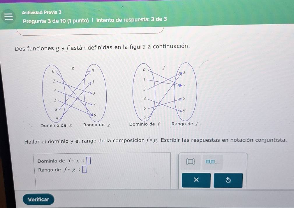 Actividad Previa 3
Pregunta 3 de 10 (1 punto) | Intento de respuesta: 3 de 3
Dos funciones g y festán definidas en la figura a continuación.
Dominio de g Rango de g
Hallar el dominio y el rango de la composición fcirc g. Escribir las respuestas en notación conjuntista.
Dominio de fcirc g:□ □,□,...
Rango de fcirc g:□
×
Verificar