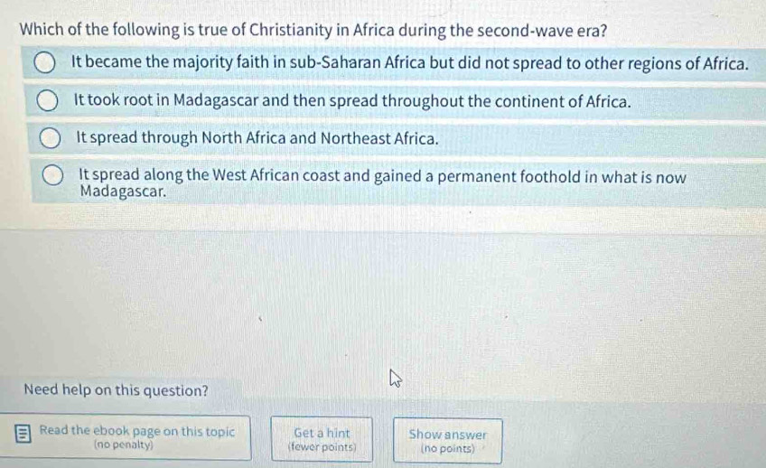 Which of the following is true of Christianity in Africa during the second-wave era?
It became the majority faith in sub-Saharan Africa but did not spread to other regions of Africa.
It took root in Madagascar and then spread throughout the continent of Africa.
It spread through North Africa and Northeast Africa.
It spread along the West African coast and gained a permanent foothold in what is now
Madagascar.
Need help on this question?
Read the ebook page on this topic Get a hint Show answer
(no penalty) (fewer points) (no points)