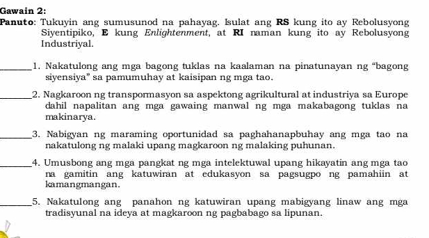 Gawain 2: 
Panuto: Tukuyin ang sumusunod na pahayag. Isulat ang RS kung ito ay Rebolusyong 
Siyentipiko, E kung Enlightenment, at RI naman kung ito ay Rebolusyong 
Industriyal. 
_1. Nakatulong ang mga bagong tuklas na kaalaman na pinatunayan ng “bagong 
siyensiya” sa pamumuhay at kaisipan ng mga tao. 
_2. Nagkaroon ng transpormasyon sa aspektong agrikultural at industriya sa Europe 
dahil napalitan ang mga gawaing manwal ng mga makabagong tuklas na 
makinarya. 
_3. Nabigyan ng maraming oportunidad sa paghahanapbuhay ang mga tao na 
nakatulong ng malaki upang magkaroon ng malaking puhunan. 
_4. Umusbong ang mga pangkat ng mga intelektuwal upang hikayatin ang mga tao 
na gamitin ang katuwiran at edukasyon sa pagsugpo ng pamahiin at 
kamangmangan. 
_5. Nakatulong ang panahon ng katuwiran upang mabigyang linaw ang mga 
tradisyunal na ideya at magkaroon ng pagbabago sa lipunan.