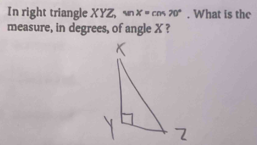 In right triangle XYZ, sn x=cos 70°. What is the 
measure, in degrees, of angle X ?