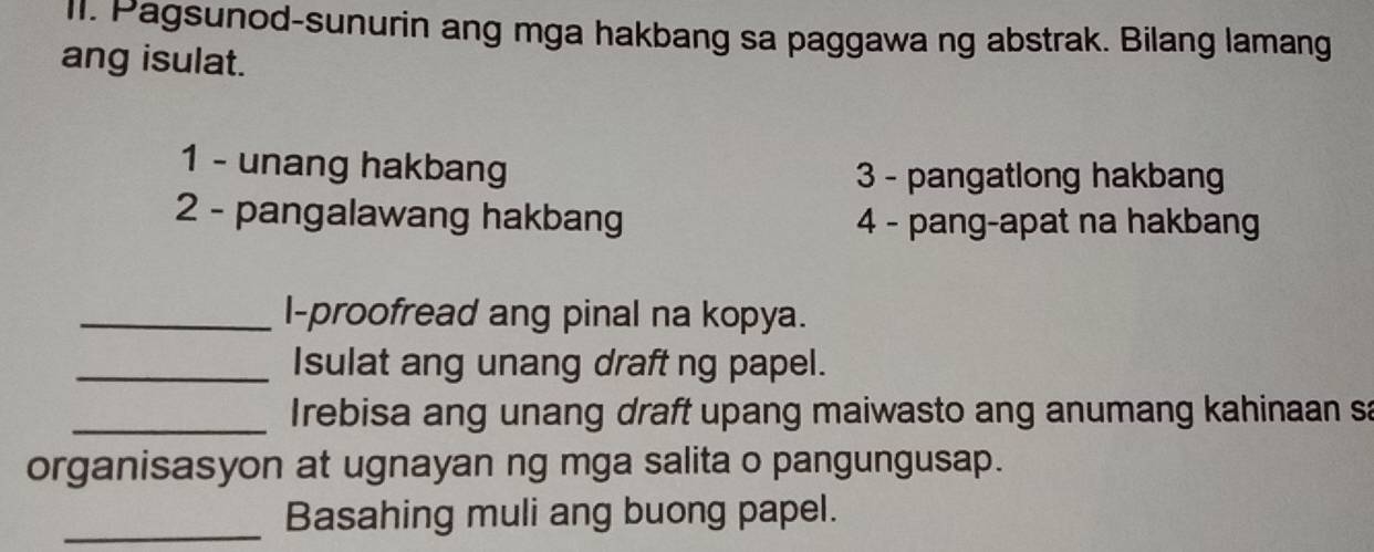 Pagsunod-sunurin ang mga hakbang sa paggawa ng abstrak. Bilang lamang 
ang isulat. 
1 - unang hakbang 3 - pangatlong hakbang 
2 - pangalawang hakbang 4 - pang-apat na hakbang 
_l-proofread ang pinal na kopya. 
_Isulat ang unang draft ng papel. 
_Irebisa ang unang draft upang maiwasto ang anumang kahinaan sa 
organisasyon at ugnayan ng mga salita o pangungusap. 
_ 
Basahing muli ang buong papel.