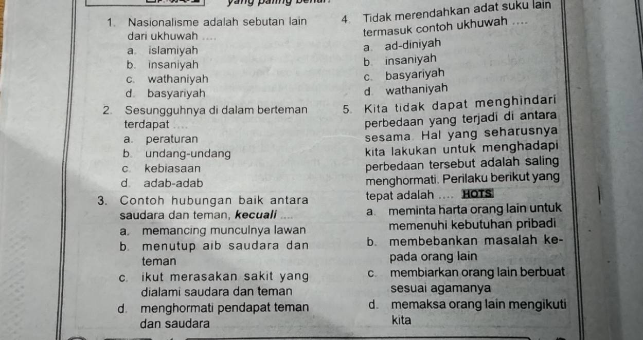 Nasionalisme adalah sebutan lain 4 Tidak merendahkan adat suku lain
dari ukhuwah ...
termasuk contoh ukhuwah ....
a islamiyah
a ad-diniyah
b insaniyah
b insaniyah
c wathaniyah
c basyariyah
d basyariyah
d wathaniyah
2. Sesungguhnya di dalam berteman 5 Kita tidak dapat menghindari
terdapat ...
perbedaan yang terjadi di antara
a peraturan
sesama Hal yang seharusnya
b undang-undang kita lakukan untuk menghadapi
c kebiasaan
perbedaan tersebut adalah saling
d adab-adab menghormati. Perilaku berikut yang
3. Contoh hubungan baik antara tepat adalah .... HOTs
saudara dan teman, kecuali a meminta harta orang lain untuk
a memancing munculnya lawan memenuhi kebutuhan pribadi
b. menutup aib saudara dan b. membebankan masalah ke-
teman pada orang lain
cikut merasakan sakit yan c membiarkan orang lain berbuat
dialami saudara dan teman sesuai agamanya
d. menghormati pendapat teman
d. memaksa orang lain mengikuti
dan saudara kita