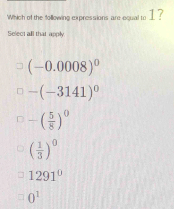 Which of the following expressions are equal to __ ?
Select alI that apply.
(-0.0008)^0
-(-3141)^0
-( 5/8 )^0
( 1/3 )^0
1291°
0^1