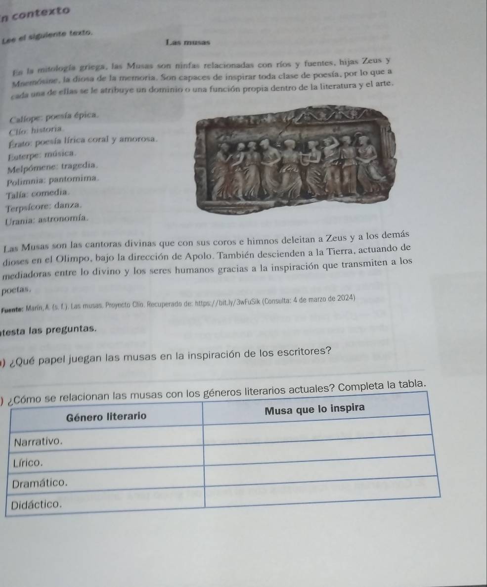 in contexto 
Lee el siguiente texto. 
Las musas 
Es la mitología griega, las Musas son ninfas relacionadas con ríos y fuentes, hijas Zeus y 
Mnemósine, la diosa de la memoria. Son capaces de inspirar toda clase de poesía, por lo que a 
cada una de ellas se le atribuye un dominio o una función propia dentro de la literatura y el arte. 
Callope: poesía épica. 
Clío: historia 
Erato: poesía lírica coral y amorosa. 
Euterpe: música. 
Melpómene: tragedia. 
Polimnia: pantomima. 
Talía: comedia. 
Terpsícore: danza. 
Urania: astronomía. 
Las Musas son las cantoras divinas que con sus coros e himnos deleitan a Zeus y a los demás 
dioses en el Olimpo, bajo la dirección de Apolo. También descienden a la Tierra, actuando de 
mediadoras entre lo divino y los seres humanos gracias a la inspiración que transmiten a los 
poetas. 
Fuento: Marín, A. (s. f.). Las musas. Proyecto Clío. Recuperado de: https://bit.ly/3wFuSik (Consulta: 4 de marzo de 2024) 
testa las preguntas. 
) ¿Qué papel juegan las musas en la inspiración de los escritores? 
) ompleta la tabla.