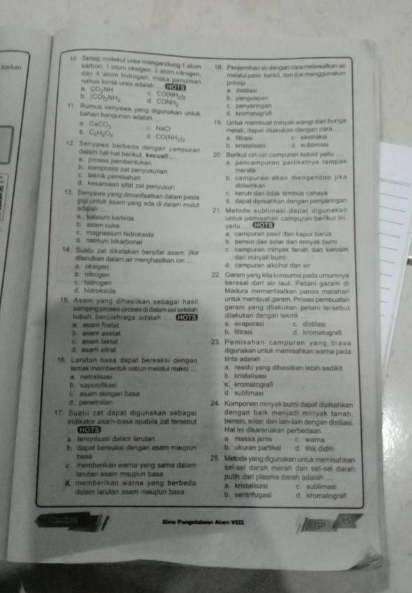 Setap molekul urea mengandung 1 alom 16. Perjemshan air dengan cara melewatkan air
barkan kartion 1 wom oksigen. 2 atom nitrogen. melakui pasir, karkt, dan juk meinggunakan
dan 4 atom hidrogen maka penulisan priessip
rumus kimia una adaish NOTS
a □ONH c CO(NH₃), b. penguapon a. distilasi
b (CO)_2NH_2 d. CONH,
11. Rumus senyawa yang digunakar untuk d kromatugrafi C. penyaringan
bahan bangunan adatsh
19. Untuk membual minyak wangi dari bunga
a CaCO_3 C N + melali, dasar diakukan dengan cara
C_6H_6O_2 a CO(NH_2)_2 a Sitrssi c.  akstraksi
n d sublimasi
12. Senyawa berbeda dengan campuran
dalam hai hat berkul. Aecua ...
20 Berkut cir-cin campuran koloid yailu
a. proses pembentukan a. pencampuran partikalnya tampak
b. komposisi zat peryusunan merata
c. teknik pemisahan b. campuran akan mengendap jika
d. kesamaan sifat zat penyusun didiamkan
c. keruh dan tidak tembus cahaya
13. Senyawa yang dimanfaatian dalam pasta d. dapat dipisankan dengan penyanngan
giui ontuk asam yang ada di dalam mulut
cedajlins 21. Metode sublimasi dapat digunakan
akalsium karbida
b. asam cuka yaitu untuk pemisatan campuran benkut ini .
c. magnesium hidroksida a. campursn pasir dan kapur barus
dnstrium bikartional b bensin dan solar dari minyak bumi
14. Sualu zal dikatakan bersifat asam, jika c. campuran minyak tanah dan kerosin
dilarutian dalam air menghasilian ion dan minyak bumi
a. oksigen d. campuran alkohof dan air
b. nitrogen 22. Garam yang kita konsumsi pada umumnya
c. hidrogen berasal darí air laul. Pelani garam di
d. hidroksida  Madura memanfaatkan panas matahan
15. Asam yang dihaailkan sebagai hasi untuk membuat garam. Proses pembuatan
samping proses-proses di dalam sel setslah garam yang dilakukan petani tersebut
ußüh berziahraga adalah HOTS dilakukan dengan teknik
. asam fosfa a. evaporasi c distilasi
b. asum asotat b. filtrasi d kromatograf
c. asam laktat  23. Pemisahan campuran yang biasa
d asam stral digunakan untuk memisahkan wama pada
16. Larutan basa dapat bereaksi dengan linta adalah
lemak membentuk sabun melatul raksi a. residu yang dihasilkan lebih sadik!
a notralisasi B. kristalisasi
b. saponifikasi s kromatograf
c. asai dengan basa d sublimasi
d penetraian 24. Komponen minyak bumi dapat dipłsahkan
dengan baik menjadi minyak tanah.
17 Suətu zat dañat digunakan sebagai  benain, solar, dan lain-lain dengan distilasi
indikator asam-basa apabila zat tersebut Hal ini dikarsnakan perbedsan
Hes
a tenonisasi dalam larutan a. massa jonis c. wama
b. dapat bereakai dengan asam maupun b. ukuran partikel d. titik didih
basa 25. Metode yang digunakan untuk memisahkan
c. memberkan wara yang sama dalam sel-sel darah merah dan sel-sei darah 
fgrútan asam maupún basa putih dari plasma darah adalah
memberikan warna yang berbeda a kristalisasi c. sublimasi
dalam iarútan asam maupun basa b. sentrifugasi d. kromatografi
Candon Jlmu Pengelabean Alam VIII a 85