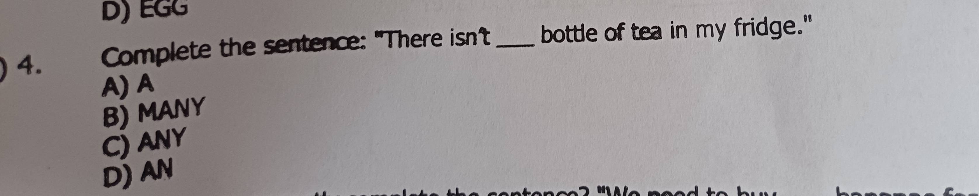 D) EGG
4. Complete the sentence: "There isn't _bottle of tea in my fridge."
A) A
B) MANY
C) ANY
D) AN
