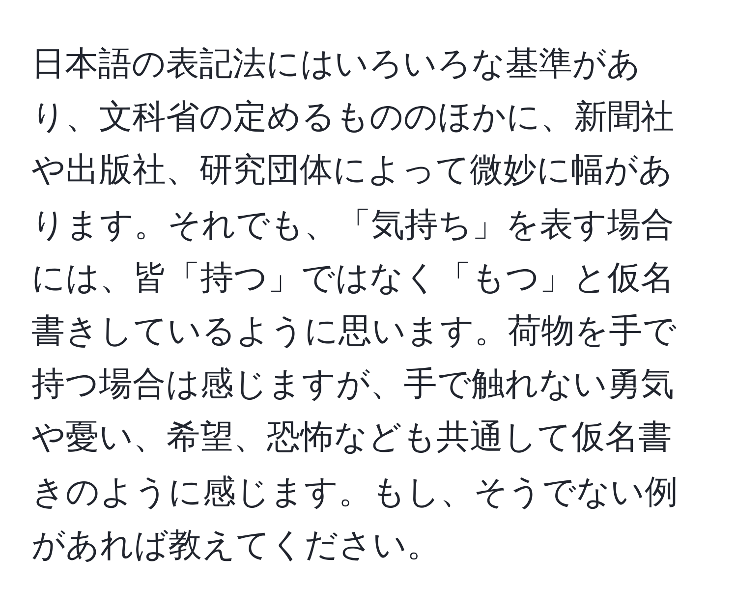 日本語の表記法にはいろいろな基準があり、文科省の定めるもののほかに、新聞社や出版社、研究団体によって微妙に幅があります。それでも、「気持ち」を表す場合には、皆「持つ」ではなく「もつ」と仮名書きしているように思います。荷物を手で持つ場合は感じますが、手で触れない勇気や憂い、希望、恐怖なども共通して仮名書きのように感じます。もし、そうでない例があれば教えてください。