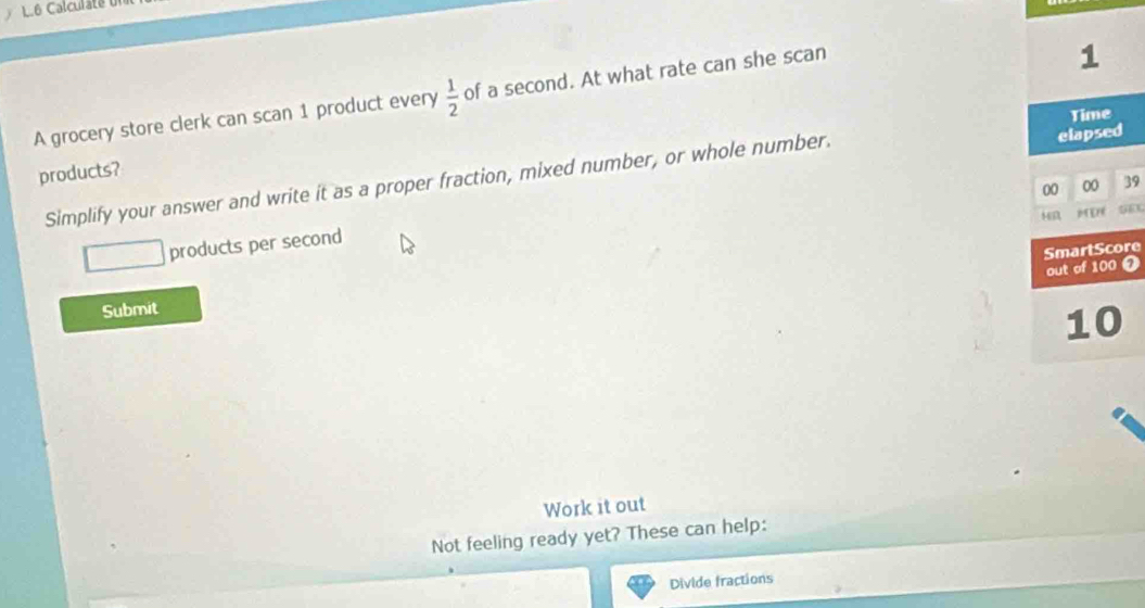 L6 Calculate d 
A grocery store clerk can scan 1 product every  1/2  of a second. At what rate can she scan
1
Time 
products? 
Simplify your answer and write it as a proper fraction, mixed number, or whole number. elapsed 
00 00 39 
MD 
products per second 
SmartScore 
out of 100 0 
Submit
10
Work it out 
Not feeling ready yet? These can help: 
Divide fractions