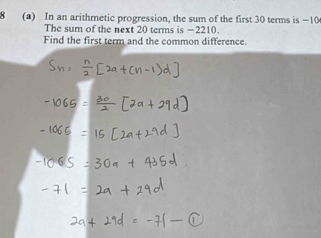 8 (a) In an arithmetic progression, the sum of the first 30 terms is −10
The sum of the next 20 terms is −2210. 
Find the first term and the common difference.