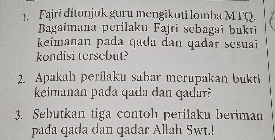 Fajri ditunjuk guru mengikuti lomba MTQ. 
Bagaimana perilaku Fajri sebagai bukti 
keimanan pada qada dan qadar sesuai 
kondisi tersebut? 
2. Apakah perilaku sabar merupakan bukti 
keimanan pada qada dan qadar? 
3. Sebutkan tiga contoh perilaku beriman 
pada qada dan qadar Allah Swt.!