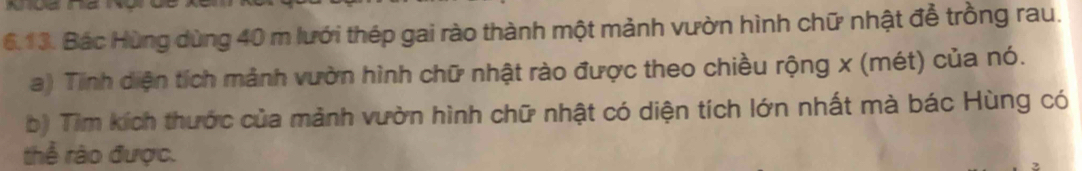 Bác Hùng dùng 40 m lưới thép gai rào thành một mảnh vườn hình chữ nhật để trồng rau. 
a) Tinh diện tích mảnh vườn hình chữ nhật rào được theo chiều rộng x (mét) của nó. 
b) Tìm kích thước của mảnh vườn hình chữ nhật có diện tích lớn nhất mà bác Hùng có 
thể rào được.