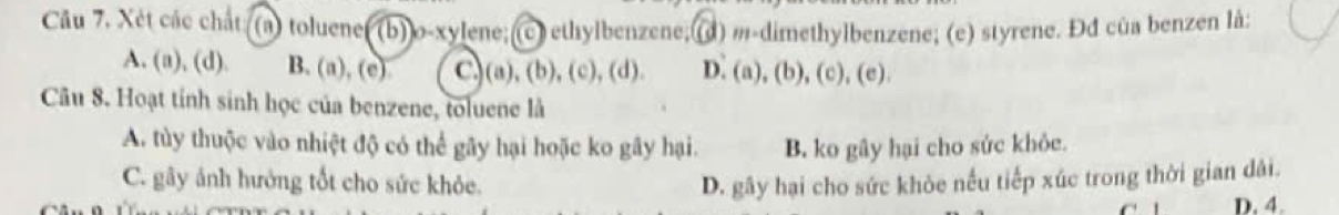 Câu 7, Xét các chất (a) toluene (b)]o-xylene;(c) ethylbenzene; (d) m-dimethylbenzene; (e) styrene. Đđ của benzen là;
A. (a), (d). B. (a), (e) C,)(a), (b), (c), (d). D. (a), (b), (c), (e).
Câu 8. Hoạt tính sinh học của benzene, toluene là
A. tùy thuộc vào nhiệt độ có thể gây hại hoặc ko gây hại. B. ko gây hại cho sức khỏe.
C. gây ảnh hưởng tốt cho sức khỏe. D. gây hại cho sức khỏe nều tiếp xúc trong thời gian dài.
D. 4.