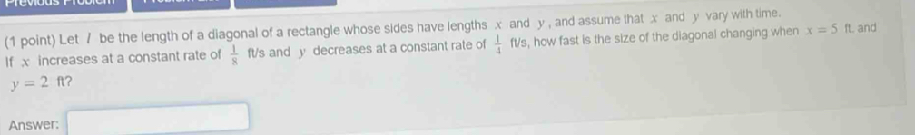 Let / be the length of a diagonal of a rectangle whose sides have lengths x and y , and assume that x and y vary with time. and 
If x increases at a constant rate of  1/8  ft/s and y decreases at a constant rate of  1/4  ft/s, how fast is the size of the diagonal changing when x=5f
y=2ft ? 
Answer: