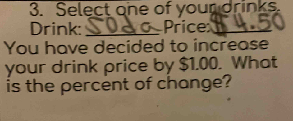 Select one of your orinks. 
Drink: _Price_ 
You have decided to increase 
your drink price by $1.00. What 
is the percent of change?