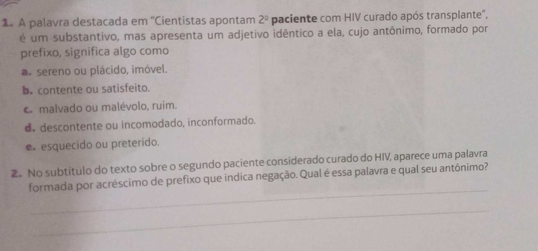 A palavra destacada em “Cientistas apontam 2^(_ circ) paciente com HIV curado após transplante",
é um substantivo, mas apresenta um adjetivo idêntico a ela, cujo antônimo, formado por
prefixo, significa algo como
sereno ou plácido, imóvel.
b. contente ou satisfeito.
c malvado ou malévolo, ruim.
d descontente ou incomodado, inconformado.
e esquecido ou preterido.
2. No subtítulo do texto sobre o segundo paciente considerado curado do HIV, aparece uma palavra
_
formada por acréscimo de prefixo que indica negação. Qual é essa palavra e qual seu antônimo?
_