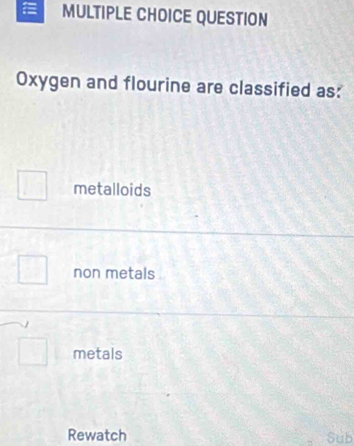 QUESTION
Oxygen and flourine are classified as:
metalloids
non metals
metals
Rewatch