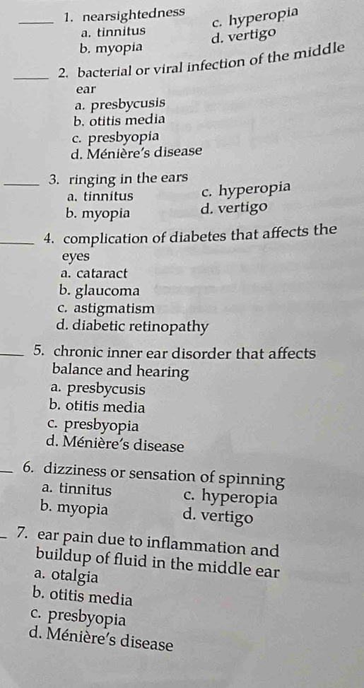 _1. nearsightedness
c. hyperopia
a. tinnitus
d. vertigo
b. myopia
_2. bacterial or viral infection of the middle
ear
a. presbycusis
b. otitis media
c. presbyopia
d. Ménière's disease
_3. ringing in the ears
a. tinnitus c. hyperopia
b. myopia d. vertigo
_4. complication of diabetes that affects the
eyes
a. cataract
b. glaucoma
c. astigmatism
d. diabetic retinopathy
_5. chronic inner ear disorder that affects
balance and hearing
a. presbycusis
b. otitis media
c. presbyopia
d. Ménière’s disease
_6. dizziness or sensation of spinning
a. tinnitus c. hyperopia
b. myopia d. vertigo
_7. ear pain due to inflammation and
buildup of fluid in the middle ear
a. otalgia
b. otitis media
c. presbyopia
d. Ménière's disease