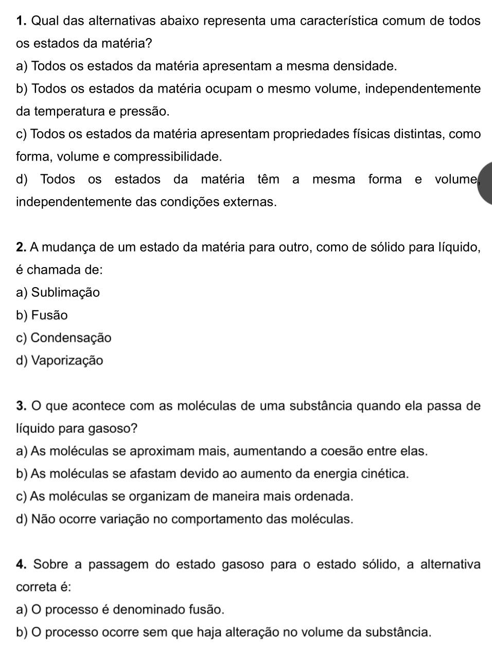 Qual das alternativas abaixo representa uma característica comum de todos
os estados da matéria?
a) Todos os estados da matéria apresentam a mesma densidade.
b) Todos os estados da matéria ocupam o mesmo volume, independentemente
da temperatura e pressão.
c) Todos os estados da matéria apresentam propriedades físicas distintas, como
forma, volume e compressibilidade.
d) Todos os estados da matéria têm a mesma forma e volume
independentemente das condições externas.
2. A mudança de um estado da matéria para outro, como de sólido para líquido,
é chamada de:
a) Sublimação
b) Fusão
c) Condensação
d) Vaporização
3. O que acontece com as moléculas de uma substância quando ela passa de
líquido para gasoso?
a) As moléculas se aproximam mais, aumentando a coesão entre elas.
b) As moléculas se afastam devido ao aumento da energia cinética.
c) As moléculas se organizam de maneira mais ordenada.
d) Não ocorre variação no comportamento das moléculas.
4. Sobre a passagem do estado gasoso para o estado sólido, a alternativa
correta é:
a) O processo é denominado fusão.
b) O processo ocorre sem que haja alteração no volume da substância.