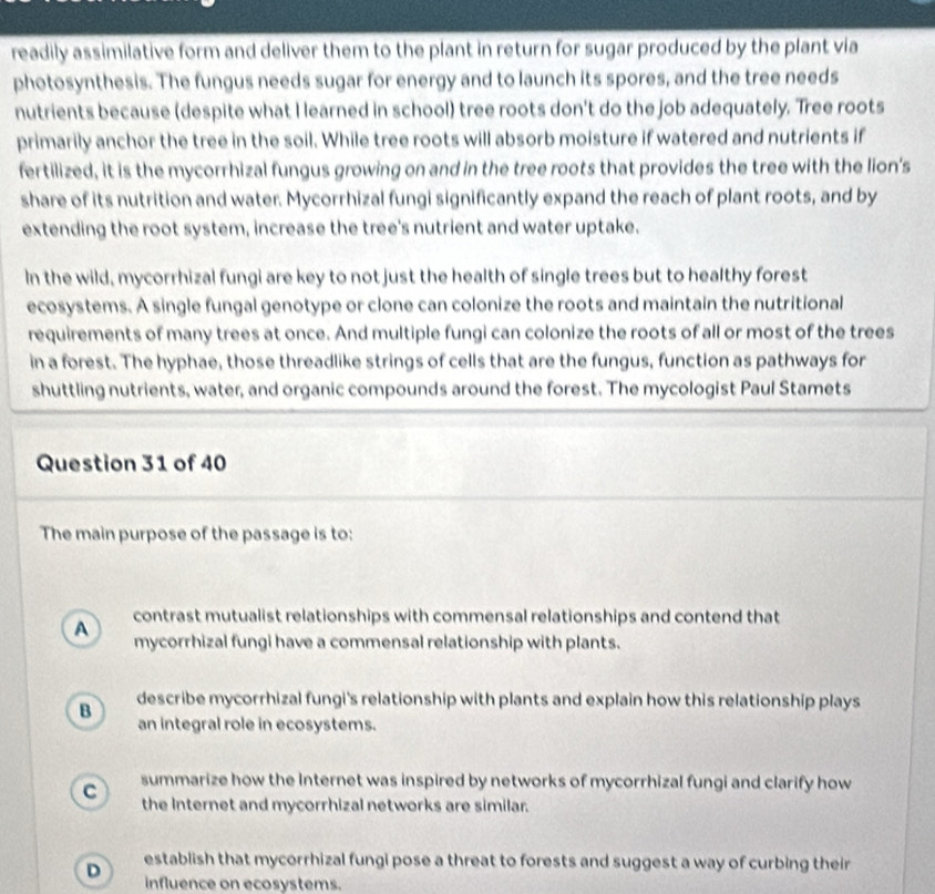 readily assimilative form and deliver them to the plant in return for sugar produced by the plant via
photosynthesis. The fungus needs sugar for energy and to launch its spores, and the tree needs
nutrients because (despite what I learned in school) tree roots don't do the job adequately. Tree roots
primarily anchor the tree in the soil. While tree roots will absorb moisture if watered and nutrients if
fertilized, it is the mycorrhizal fungus growing on and in the tree roots that provides the tree with the lion's
share of its nutrition and water. Mycorrhizal fungi significantly expand the reach of plant roots, and by
extending the root system, increase the tree's nutrient and water uptake.
In the wild, mycorrhizal fungi are key to not just the health of single trees but to healthy forest
ecosystems. A single fungal genotype or clone can colonize the roots and maintain the nutritional
requirements of many trees at once. And multiple fungi can colonize the roots of all or most of the trees
in a forest. The hyphae, those threadlike strings of cells that are the fungus, function as pathways for
shuttling nutrients, water, and organic compounds around the forest. The mycologist Paul Stamets
Question 31 of 40
The main purpose of the passage is to:
A contrast mutualist relationships with commensal relationships and contend that
mycorrhizal fungi have a commensal relationship with plants.
B describe mycorrhizal fungi's relationship with plants and explain how this relationship plays
an integral role in ecosystems.
C summarize how the Internet was inspired by networks of mycorrhizal fungi and clarify how
the Internet and mycorrhizal networks are similar.
establish that mycorrhizal fungi pose a threat to forests and suggest a way of curbing their
D influence on ecosystems.