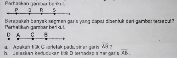 Perhatikan gambar berikut.
P Q R s
Berapakah banyak segmen garis yang dapat dibentuk dari gambar tersebut? 
Perhatikan gambar berikut. 
D A C B
a. Apakah titik C erletak pada sinar garis overline AB ? 
b. Jelaskan kedudukan titik D terhadap sinar garis overline AB.