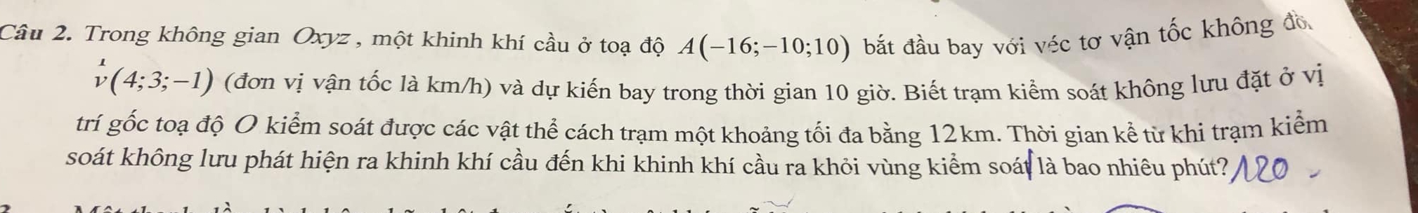 Trong không gian Oxyz , một khinh khí cầu ở toạ độ A(-16;-10;10) bắt đầu bay với véc tơ vận tốc không đồ
v(4;3;-1) (đơn vị vận tốc là km/h) và dự kiến bay trong thời gian 10 giờ. Biết trạm kiểm soát không lưu đặt ở vị 
trí gốc toạ độ O kiểm soát được các vật thể cách trạm một khoảng tối đa bằng 12km. Thời gian kể từ khi trạm kiểm 
soát không lưu phát hiện ra khinh khí cầu đến khi khinh khí cầu ra khỏi vùng kiểm soát là bao nhiêu phút?