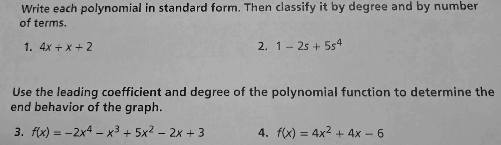 Write each polynomial in standard form. Then classify it by degree and by number 
of terms. 
1. 4x+x+2 2. 1-2s+5s^4
Use the leading coefficient and degree of the polynomial function to determine the 
end behavior of the graph. 
3. f(x)=-2x^4-x^3+5x^2-2x+3 4. f(x)=4x^2+4x-6