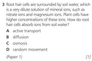 Root hair cells are surrounded by soil water, which
is a very dilute solution of mineral ions, such as
nitrate ions and magnesium ions. Plant cells have
higher concentrations of these ions. How do root
hair cells absorb ions from soil water?
A active transport
B diffusion
C osmosis
D random movement
(Paper 1) [1]