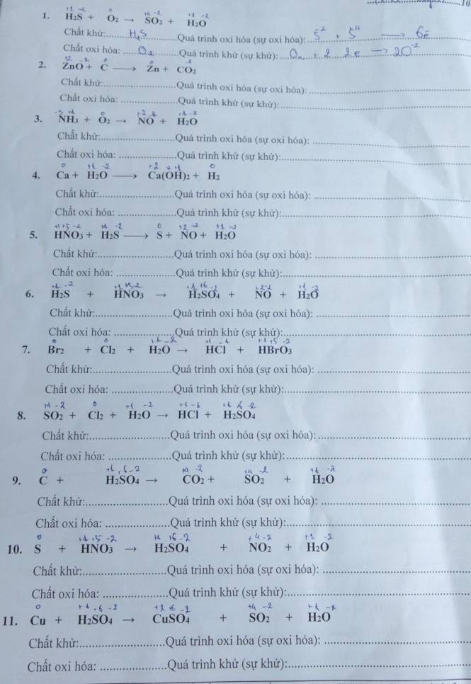 to
-
1. H_2S+O_2 SO__1-2_SO_2+ H_2O
Chất khử: _Quá trình oxi hóa (sự oxi hóa):_
_
Chất oxi hóa: _ Quả trình khử (sự khử):_
ur s
2. ZnO + C Zn + CO:
Chất khử: _Quả trinh oxi hóa (sự oxi hóa):_
Chất oxi hóa: Quá trình khử (sự khử):_
3. N + δ → No + H_2 A  2
O
Chất khử: -- . .Quá trình oxi hóa (sự oxi hóa):_
Cht oxi hóa: ..................... Quá trình khử (sự khử):_
t L -2 r 2 o H
4. Ca+ H₂O Ca(OH )_2+H_2
Chất khử:................      Quá trình oxi hóa (sự oxi hóa):_
Chất oxi hóa: ........ Quá trình khử (sự khử)_
5. HNO₃ + H₂S S+NO+H_2O
Chất khử: _Quá trình oxi hóa (sự oxi hóa):_
Chất oxi hóa: _Quá trình khử (sự khử):_
6. Hs + + HNO H_2SO_4 beginarrayr 1-1 Nendarray ^2-2 H_2Oendarray 
Chất khử: _Quá trình oxi hóa (sự oxi hóa):_
Chất oxi hóa: _Quá trình khử (sự khử):_
7. Br_2+Cl_2+H_2O → HCl + HBrO_3
Chất khử:_ Quá trình oxi hóa (sự oxi hóa):_
Chất oxi hóa: _Quá trình khử (sự khử):_
8. SO_2+Cl_2+H_2O HCl+H_2SO_4
Chất khử:_  Quá trình oxi hóa (sự oxỉ hóa):_
Chất oxi hóa: _ Quá trình khử (sự khử):_
,5-2
9. beginarrayr^((circ) C+endarray) H₂SO₄ CO_2+ _SOendarray ++overset H2endarray +1 H_2Oendarray 
Chất khử:_  Quá trình oxi hóa (sự oxi hóa):_
Chất oxi hóa: _Quá trình khử (sự khử):_

f(1-2)
10. S + HNO3 H_2SO_4+NO_2+H_2O
Chất khử: _ Quá trình oxi hóa (sự oxi hóa):_
Chất oxi hóa: _Quá trình khử (sự khử):_
-6 - 3 4 % +6 -9        
11. Cu + H₂SO₄ CuSO₄ +SO_2+H_2O
Chất khử:_ :Quá trình oxi hóa (sự oxi hóa):_
Chất oxi hóa: _Quá trình khử (sự khử):_