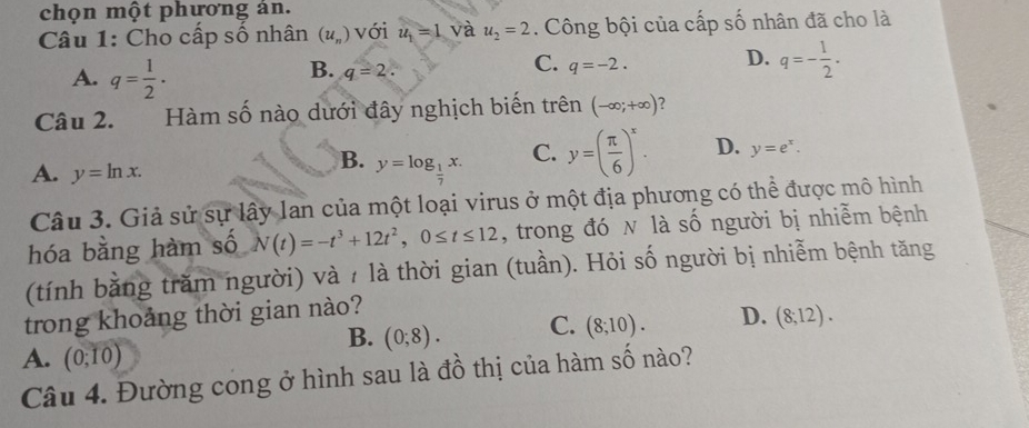 chọn một phương án.
Câu 1: Cho cấp số nhân (u_n) với u_1=1 và u_2=2. Công bội của cấp số nhân đã cho là
A. q= 1/2 .
B. q=2.
C. q=-2.
D. q=- 1/2 . 
Câu 2. Hàm số nào dưới đây nghịch biến trên (-∈fty ;+∈fty ) ?
C. y=( π /6 )^x. D. y=e^x.
A. y=ln x.
B. y=log _ 1/7 x. 
Câu 3. Giả sử sự lây lan của một loại virus ở một địa phương có thể được mô hình
hóa bằng hàm số N(t)=-t^3+12t^2, 0≤ t≤ 12 , trong đó N là số người bị nhiễm bệnh
(tính bằng trăm người) và / là thời gian (tuần). Hỏi số người bị nhiễm bệnh tăng
trong khoảng thời gian nào?
B. (0;8). C. (8;10). D. (8;12).
A. (0;10)
Câu 4. Đường cong ở hình sau là đồ thị của hàm số nào?