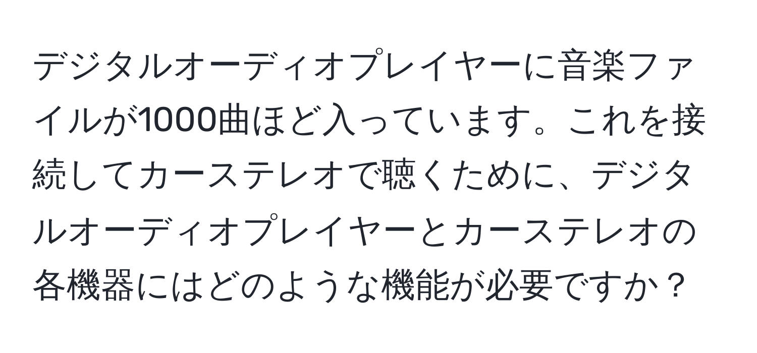 デジタルオーディオプレイヤーに音楽ファイルが1000曲ほど入っています。これを接続してカーステレオで聴くために、デジタルオーディオプレイヤーとカーステレオの各機器にはどのような機能が必要ですか？