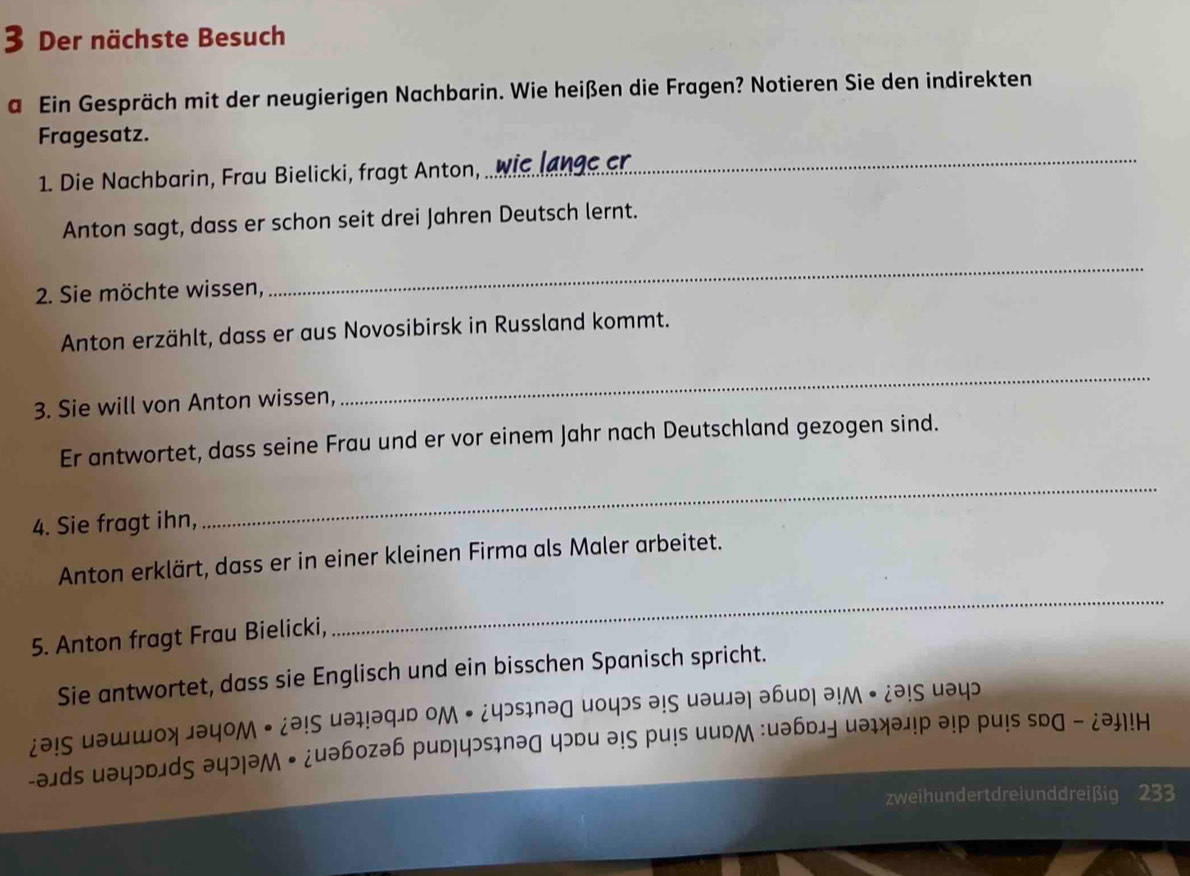 Der nächste Besuch 
a Ein Gespräch mit der neugierigen Nachbarin. Wie heißen die Fragen? Notieren Sie den indirekten 
_ 
Fragesatz. 
1. Die Nachbarin, Frau Bielicki, fragt Anton, 
Anton sagt, dass er schon seit drei Jahren Deutsch lernt. 
2. Sie möchte wissen, 
_ 
Anton erzählt, dass er aus Novosibirsk in Russland kommt. 
3. Sie will von Anton wissen, 
_ 
Er antwortet, dass seine Frau und er vor einem Jahr nach Deutschland gezogen sind. 
4. Sie fragt ihn, 
_ 
Anton erklärt, dass er in einer kleinen Firma als Maler arbeitet. 
5. Anton fragt Frau Bielicki, 
_ 
Sie antwortet, dass sie Englisch und ein bisschen Spanisch spricht. 
¿ə!S uəшшοх 」əyOM • ¿ə!ς uəı!əq」ь OM • ¿yэsınəɡ иoцэs ə!ς uəu」ə| əbud| ə!M • ¿ə!S uəyɔ 
-əɪds uəyɔdлdς ə५ɔ|əM ← ¿uəbozəh pud|чɔsɪnəд чɔdu ə!ς pu!s иudм :uəбɒлу иəɪхəл!p ə!p pu!s sDG - ¿ə!H 
zweih un d ert dre i un d d rei ßi 2 33