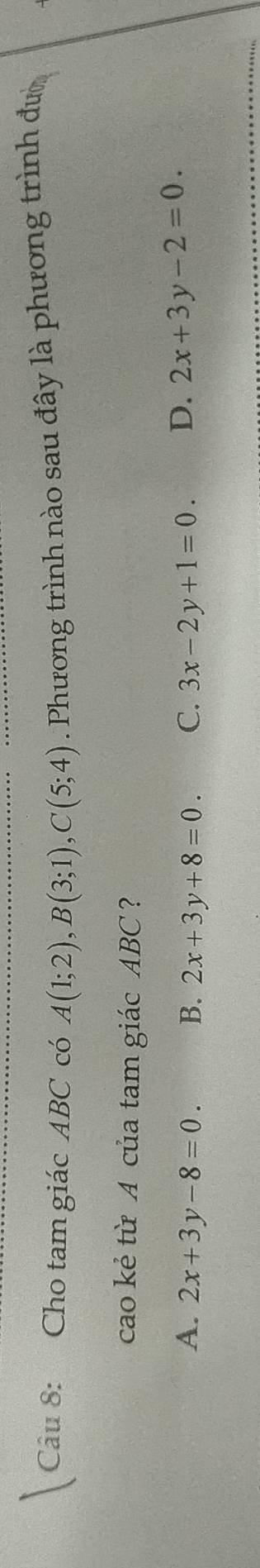 Cho tam giác ABC có A(1;2), B(3;1), C(5;4). Phương trình nào sau đây là phương trình đườ
cao kẻ từ A của tam giác ABC ?
A. 2x+3y-8=0. B. 2x+3y+8=0. C. 3x-2y+1=0. D. 2x+3y-2=0.