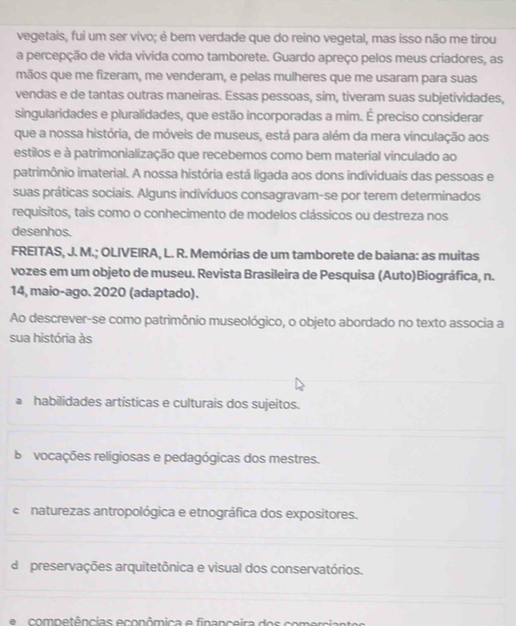 vegetais, fui um ser vivo; é bem verdade que do reino vegetal, mas isso não me tirou
a percepção de vida vivida como tamborete. Guardo apreço pelos meus criadores, as
mãos que me fizeram, me venderam, e pelas mulheres que me usaram para suas
vendas e de tantas outras maneiras. Essas pessoas, sim, tiveram suas subjetividades,
singularidades e pluralidades, que estão incorporadas a mim. É preciso considerar
que a nossa história, de móveis de museus, está para além da mera vinculação aos
estilos e à patrimonialização que recebemos como bem material vinculado ao
patrimônio imaterial. A nossa história está ligada aos dons individuais das pessoas e
suas práticas sociais. Alguns indivíduos consagravam-se por terem determinados
requisitos, tais como o conhecimento de modelos clássicos ou destreza nos
desenhos.
FREITAS, J. M.; OLIVEIRA, L. R. Memórias de um tamborete de baiana: as muitas
vozes em um objeto de museu. Revista Brasileira de Pesquisa (Auto)Biográfica, n.
14, maio-ago. 2020 (adaptado).
Ao descrever-se como patrimônio museológico, o objeto abordado no texto associa a
sua história às
habilidades artísticas e culturais dos sujeitos.
bo vocações religiosas e pedagógicas dos mestres.
c naturezas antropológica e etnográfica dos expositores.
de preservações arquitetônica e visual dos conservatórios.