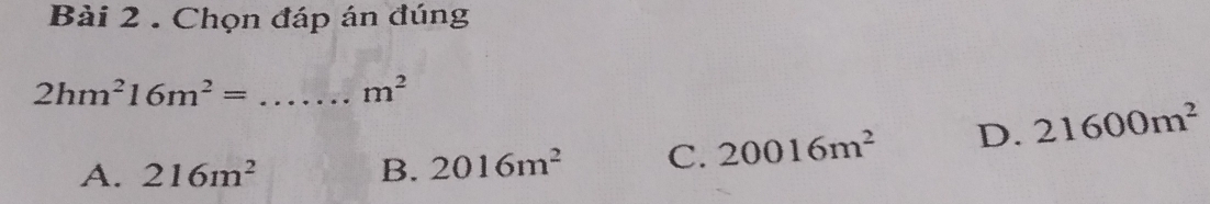 Chọn đáp án đúng
_ 2hm^216m^2=
m^2
A. 216m^2 B. 2016m^2 C. 20016m^2 D. 21600m^2