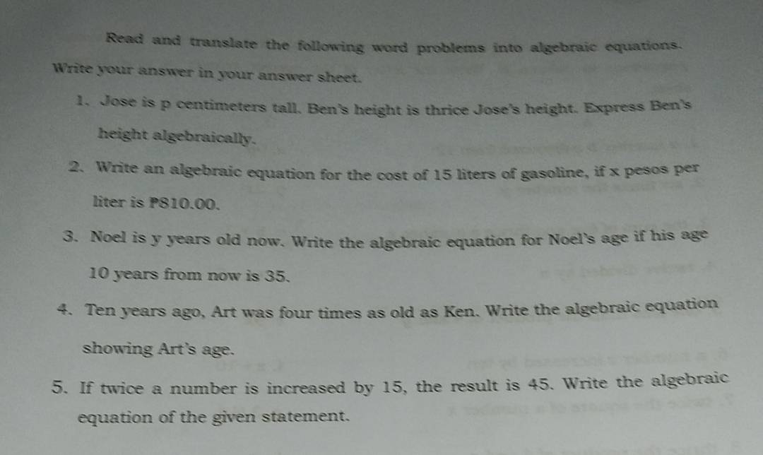 Read and translate the following word problems into algebraic equations. 
Write your answer in your answer sheet. 
1. Jose is p centimeters tall. Ben's height is thrice Jose's height. Express Ben's 
height algebraically. 
2. Write an algebraic equation for the cost of 15 liters of gasoline, if x pesos per
liter is P810.00. 
3. Noel is y years old now. Write the algebraic equation for Noel's age if his age
10 years from now is 35. 
4. Ten years ago, Art was four times as old as Ken. Write the algebraic equation 
showing Art's age. 
5. If twice a number is increased by 15, the result is 45. Write the algebraic 
equation of the given statement.