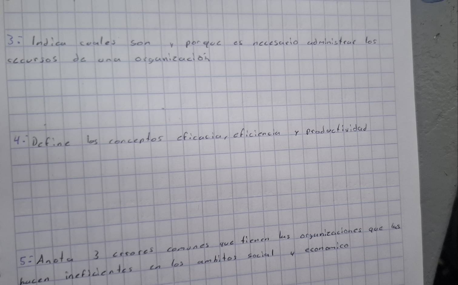 3: Indica coales son y porquc es nccesario administrar los 
cccursos do una organizacloh 
4. Define bs concentos ficacia, eficiencia y prodectividad 
5: Anota 3 crrores comunes aue fienen las organizaciones que ies 
hucen inefidientes ih los ambitor social y econonico