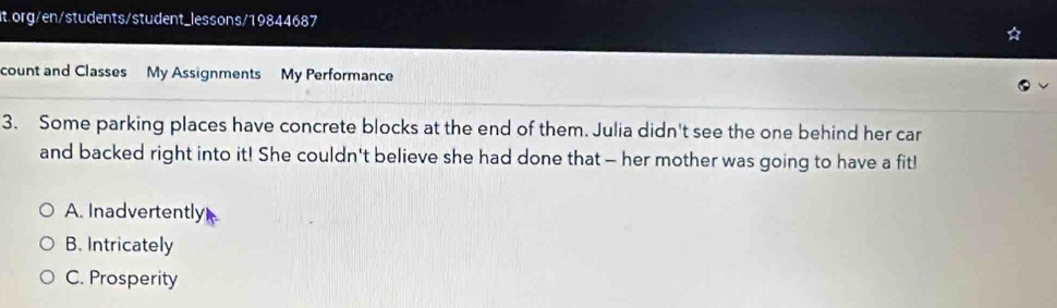 org/en/students/student_lessons/19844687
count and Classes My Assignments My Performance
3. Some parking places have concrete blocks at the end of them. Julia didn't see the one behind her car
and backed right into it! She couldn't believe she had done that - her mother was going to have a fit!
A. Inadvertently
B. Intricately
C. Prosperity