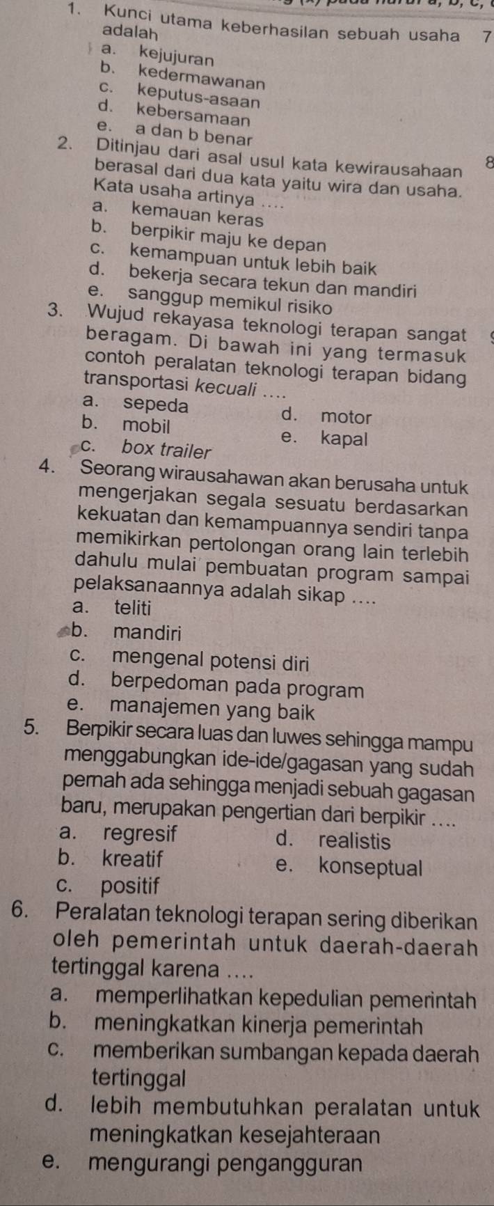 Kunci utama keberhasilan sebuah usaha 7
adalah
a. kejujuran
b. kedermawanan
c. keputus-asaan
d. kebersamaan
e. a dan b benar
2. Ditinjau dari asal usul kata kewirausahaan
berasal dari dua kata yaitu wira dan usaha.
Kata usaha artinya ....
a. kemauan keras
b. berpikir maju ke depan
c. kemampuan untuk lebih baik
d. bekerja secara tekun dan mandiri
e. sanggup memikul risiko
3. Wujud rekayasa teknologi terapan sangat
beragam. Di bawah ini yang termasuk
contoh peralatan teknologi terapan bidang
transportasi kecuali ....
a. sepeda d. motor
b. mobil
e. kapal
c. box trailer
4.  Seorang wirausahawan akan berusaha untuk
mengerjakan segala sesuatu berdasarkan
kekuatan dan kemampuannya sendiri tanpa
memikirkan pertolongan orang lain terlebih
dahulu mulai pembuatan program sampai
pelaksanaannya adalah sikap ....
a. teliti
b. mandiri
c. mengenal potensi diri
d. berpedoman pada program
e. manajemen yang baik
5. Berpikir secara luas dan luwes sehingga mampu
menggabungkan ide-ide/gagasan yang sudah
pernah ada sehingga menjadi sebuah gagasan
baru, merupakan pengertian dari berpikir ....
a. regresif d. realistis
b. kreatif e. konseptual
c. positif
6. Peralatan teknologi terapan sering diberikan
oleh pemerintah untuk daerah-daerah
tertinggal karena
a. memperlihatkan kepedulian pemerintah
b. meningkatkan kinerja pemerintah
c. memberikan sumbangan kepada daerah
tertinggal
d. lebih membutuhkan peralatan untuk
meningkatkan kesejahteraan
e. mengurangi pengangguran