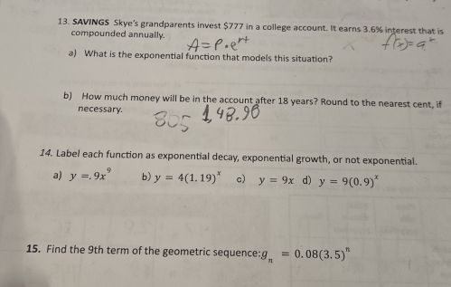 SAVINGS Skye's grandparents invest $777 in a college account. It earns 3.6% interest that is
compounded annually.
a) What is the exponential function that models this situation?
b) How much money will be in the account after 18 years? Round to the nearest cent, if
necessary.
14. Label each function as exponential decay, exponential growth, or not exponential.
a) y=.9x^9 b) y=4(1.19)^x c) y=9x d) y=9(0.9)^x
15. Find the 9th term of the geometric sequence: g_n=0.08(3.5)^n