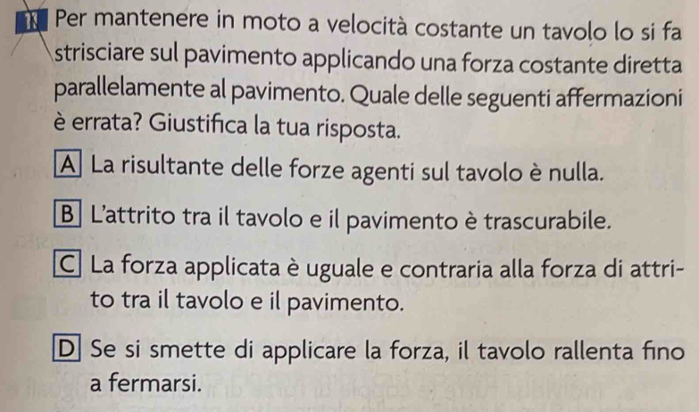 Per mantenere in moto a velocità costante un tavolo lo si fa
strisciare sul pavimento applicando una forza costante diretta
parallelamente al pavimento. Quale delle seguenti affermazioni
è errata? Giustifica la tua risposta.
A La risultante delle forze agenti sul tavolo è nulla.
B L'attrito tra il tavolo e il pavimento è trascurabile.
C. La forza applicata è uguale e contraria alla forza di attri-
to tra il tavolo e il pavimento.
D] Se si smette di applicare la forza, il tavolo rallenta fino
a fermarsi.