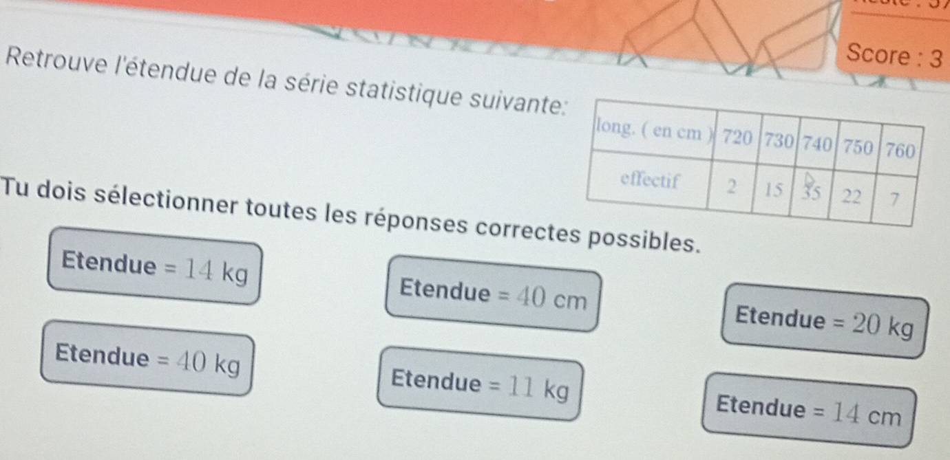 Score : 3
Retrouve l'étendue de la série statistique suivant
Tu dois sélectionner toutes les réponses correctes possibles.
Etendue =14kg Etendue =40cm Etendue =20kg
Etendue =40kg Etendue =11kg Etendue =14cm