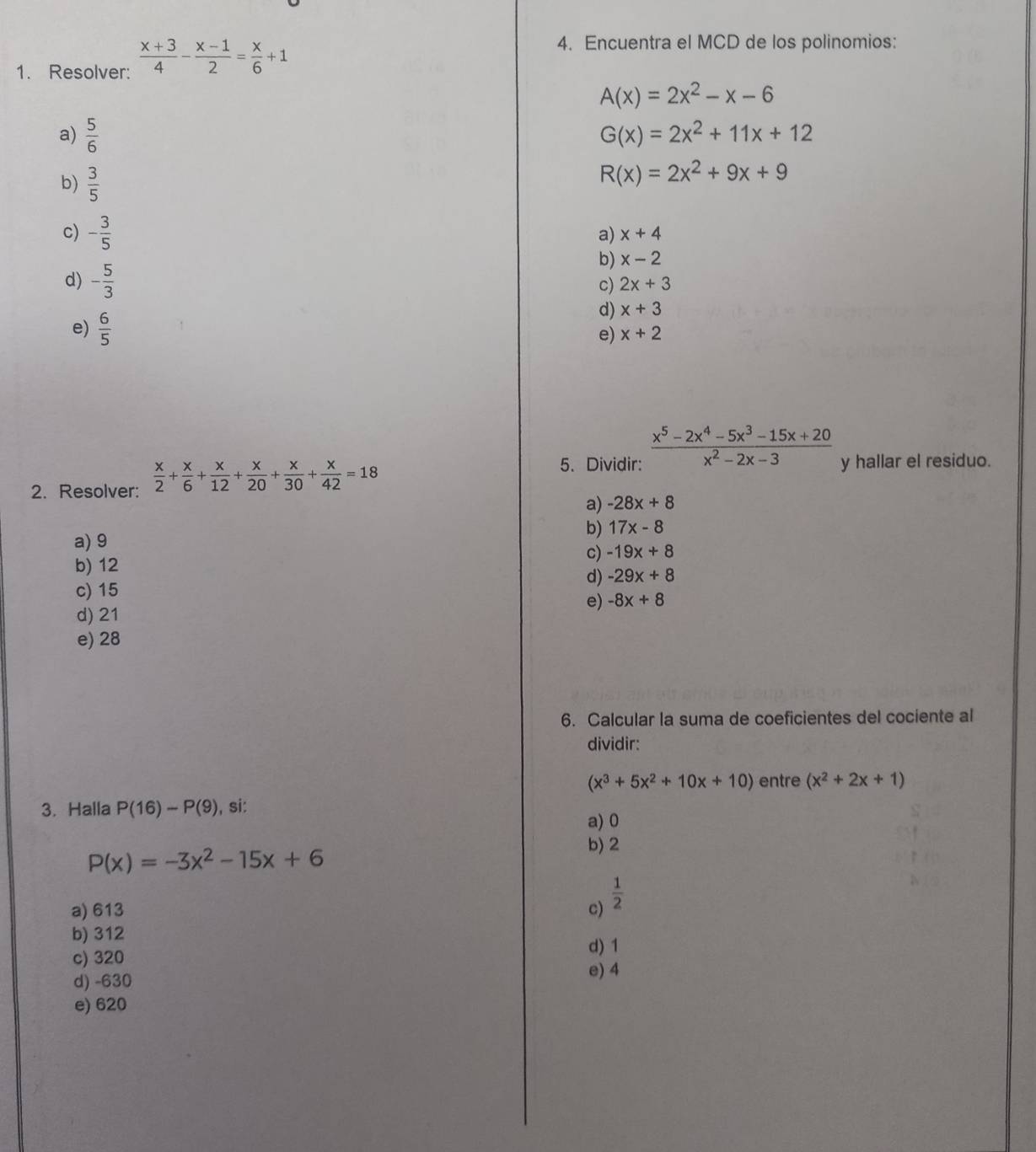 Resolver:  (x+3)/4 - (x-1)/2 = x/6 +1
4. Encuentra el MCD de los polinomios:
A(x)=2x^2-x-6
a)  5/6 
G(x)=2x^2+11x+12
b)  3/5 
R(x)=2x^2+9x+9
c) - 3/5 
a) x+4
b) x-2
d) - 5/3 
c) 2x+3
e)  6/5 
d) x+3
e) x+2
5. Dividir:  (x^5-2x^4-5x^3-15x+20)/x^2-2x-3  y hallar el residuo.
2. Resolver:  x/2 + x/6 + x/12 + x/20 + x/30 + x/42 =18
a) -28x+8
b) 17x-8
a) 9
c) -19x+8
b) 12
d) -29x+8
c) 15
e) -8x+8
d) 21
e) 28
6. Calcular la suma de coeficientes del cociente al
dividir:
(x^3+5x^2+10x+10) entre (x^2+2x+1)
3. Halla P(16)-P(9) , si:
a) 0
P(x)=-3x^2-15x+6
b) 2
a) 613 c)  1/2 
b) 312
c) 320
d) 1
d) -630 e) 4
e) 620