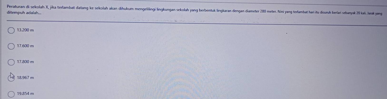 Peraturan di sekolah X, jika terlambat datang ke sekolah akan dihukum mengelilingi lingkungan sekolah yang berbentuk lingkaran dengan diameter 280 meter. Nini yang terlambat hari itu disuruh berlari sebanyak 20 kali. Jarak yang
ditempuh adalah...
13.200 m
17.600 m
17.800 m
18.967 m
19.854 m