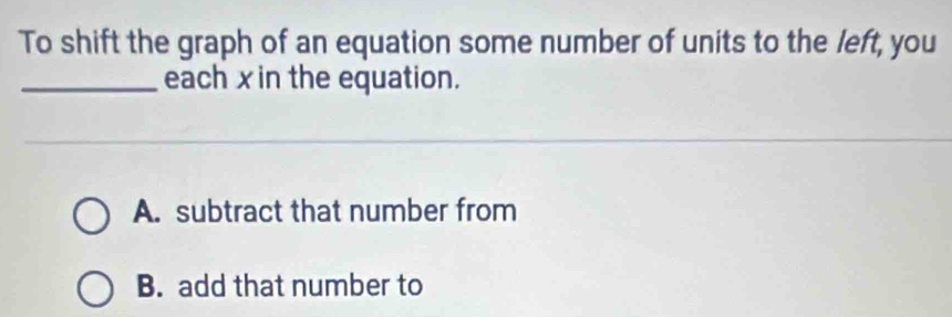 To shift the graph of an equation some number of units to the left, you
_each x in the equation.
A. subtract that number from
B. add that number to