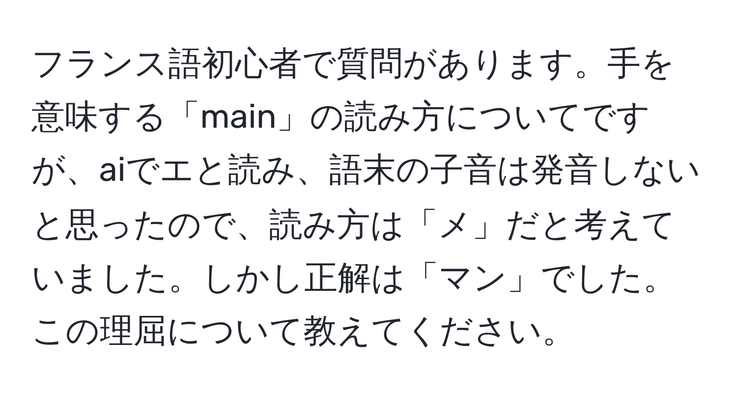 フランス語初心者で質問があります。手を意味する「main」の読み方についてですが、aiでエと読み、語末の子音は発音しないと思ったので、読み方は「メ」だと考えていました。しかし正解は「マン」でした。この理屈について教えてください。